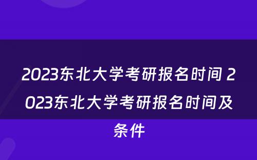 2023东北大学考研报名时间 2023东北大学考研报名时间及条件