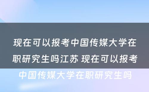 现在可以报考中国传媒大学在职研究生吗江苏 现在可以报考中国传媒大学在职研究生吗