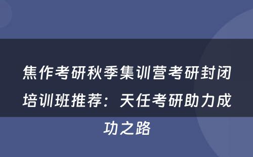 焦作考研秋季集训营考研封闭培训班推荐：天任考研助力成功之路