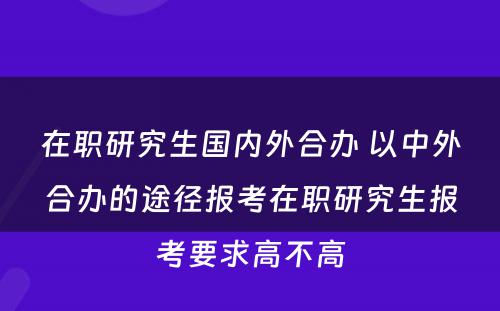 在职研究生国内外合办 以中外合办的途径报考在职研究生报考要求高不高