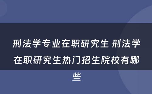 刑法学专业在职研究生 刑法学在职研究生热门招生院校有哪些