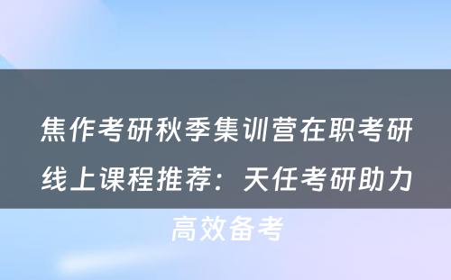 焦作考研秋季集训营在职考研线上课程推荐：天任考研助力高效备考