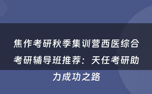 焦作考研秋季集训营西医综合考研辅导班推荐：天任考研助力成功之路