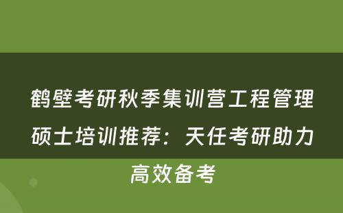 鹤壁考研秋季集训营工程管理硕士培训推荐：天任考研助力高效备考