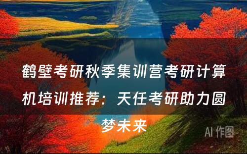 鹤壁考研秋季集训营考研计算机培训推荐：天任考研助力圆梦未来