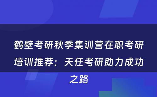 鹤壁考研秋季集训营在职考研培训推荐：天任考研助力成功之路