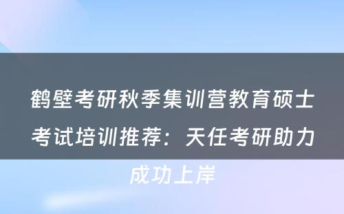 鹤壁考研秋季集训营教育硕士考试培训推荐：天任考研助力成功上岸