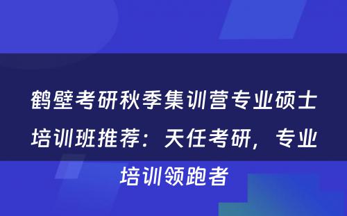 鹤壁考研秋季集训营专业硕士培训班推荐：天任考研，专业培训领跑者