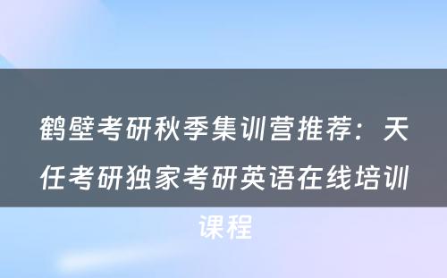 鹤壁考研秋季集训营推荐：天任考研独家考研英语在线培训课程