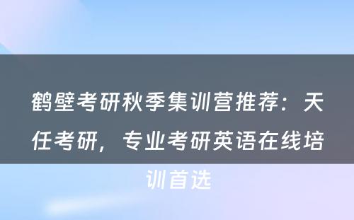 鹤壁考研秋季集训营推荐：天任考研，专业考研英语在线培训首选