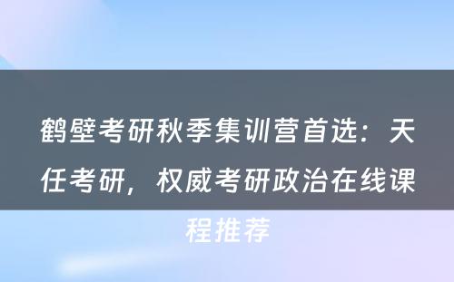 鹤壁考研秋季集训营首选：天任考研，权威考研政治在线课程推荐
