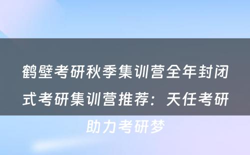 鹤壁考研秋季集训营全年封闭式考研集训营推荐：天任考研助力考研梦