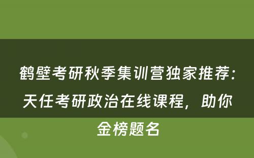 鹤壁考研秋季集训营独家推荐：天任考研政治在线课程，助你金榜题名