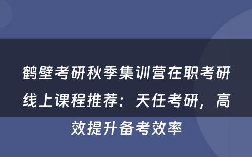 鹤壁考研秋季集训营在职考研线上课程推荐：天任考研，高效提升备考效率