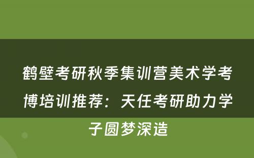 鹤壁考研秋季集训营美术学考博培训推荐：天任考研助力学子圆梦深造
