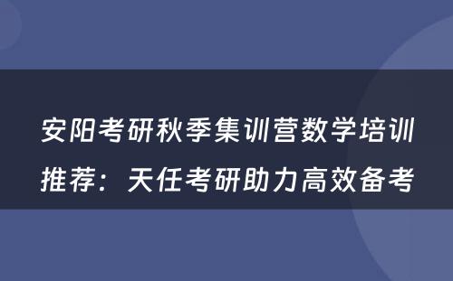 安阳考研秋季集训营数学培训推荐：天任考研助力高效备考