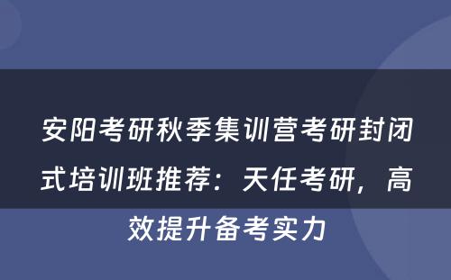 安阳考研秋季集训营考研封闭式培训班推荐：天任考研，高效提升备考实力