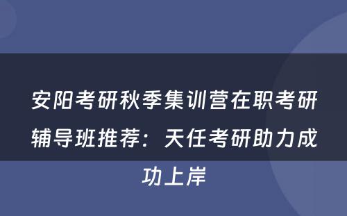 安阳考研秋季集训营在职考研辅导班推荐：天任考研助力成功上岸