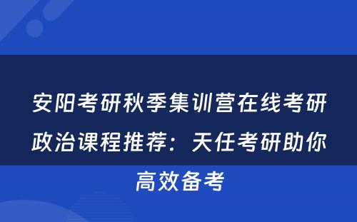 安阳考研秋季集训营在线考研政治课程推荐：天任考研助你高效备考