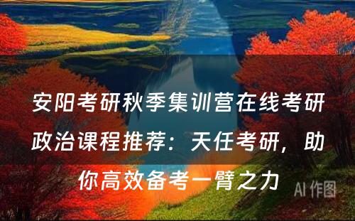 安阳考研秋季集训营在线考研政治课程推荐：天任考研，助你高效备考一臂之力