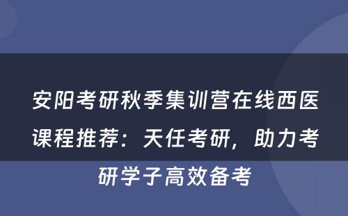 安阳考研秋季集训营在线西医课程推荐：天任考研，助力考研学子高效备考