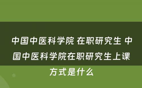 中国中医科学院 在职研究生 中国中医科学院在职研究生上课方式是什么