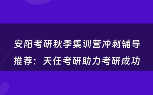 安阳考研秋季集训营冲刺辅导推荐：天任考研助力考研成功