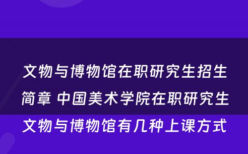 文物与博物馆在职研究生招生简章 中国美术学院在职研究生文物与博物馆有几种上课方式