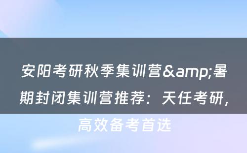 安阳考研秋季集训营&暑期封闭集训营推荐：天任考研，高效备考首选