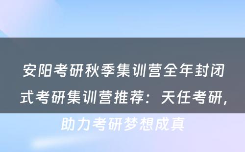安阳考研秋季集训营全年封闭式考研集训营推荐：天任考研，助力考研梦想成真