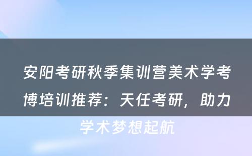 安阳考研秋季集训营美术学考博培训推荐：天任考研，助力学术梦想起航