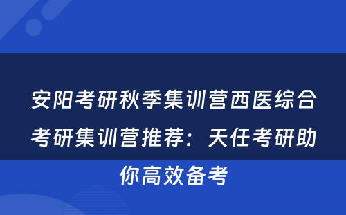 安阳考研秋季集训营西医综合考研集训营推荐：天任考研助你高效备考
