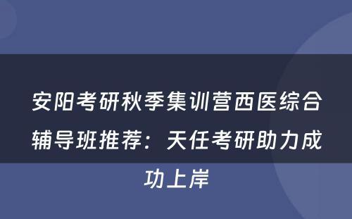 安阳考研秋季集训营西医综合辅导班推荐：天任考研助力成功上岸