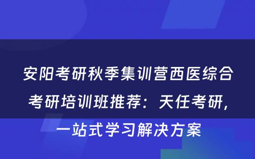 安阳考研秋季集训营西医综合考研培训班推荐：天任考研，一站式学习解决方案