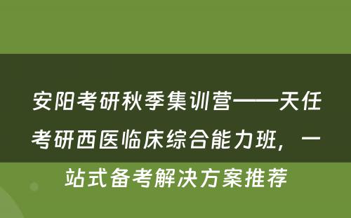 安阳考研秋季集训营——天任考研西医临床综合能力班，一站式备考解决方案推荐