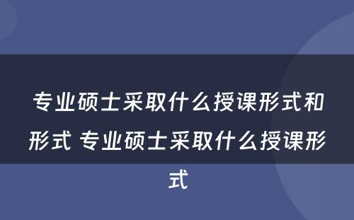 专业硕士采取什么授课形式和形式 专业硕士采取什么授课形式