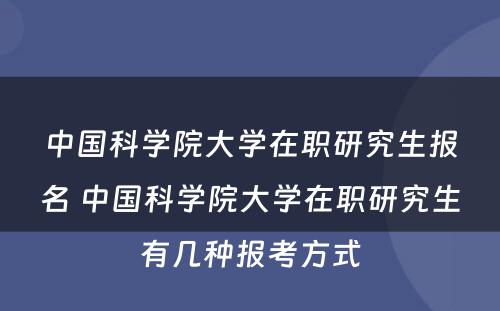 中国科学院大学在职研究生报名 中国科学院大学在职研究生有几种报考方式