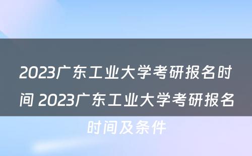 2023广东工业大学考研报名时间 2023广东工业大学考研报名时间及条件