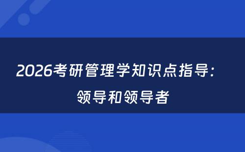 2026考研管理学知识点指导： 领导和领导者