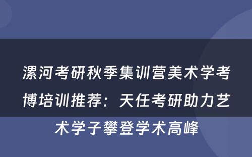漯河考研秋季集训营美术学考博培训推荐：天任考研助力艺术学子攀登学术高峰