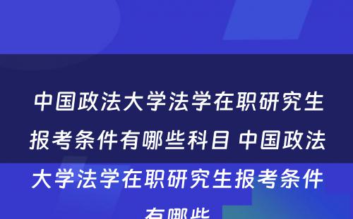 中国政法大学法学在职研究生报考条件有哪些科目 中国政法大学法学在职研究生报考条件有哪些