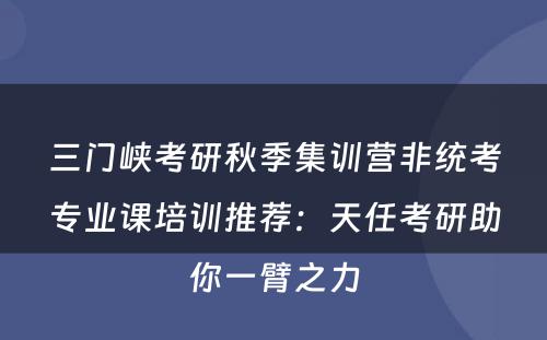三门峡考研秋季集训营非统考专业课培训推荐：天任考研助你一臂之力