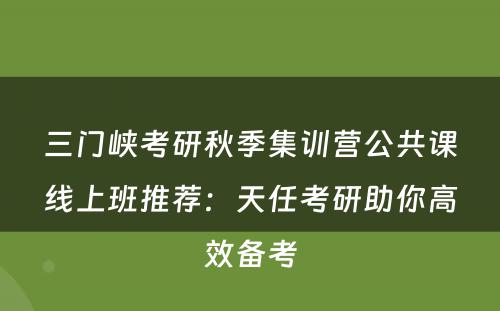 三门峡考研秋季集训营公共课线上班推荐：天任考研助你高效备考
