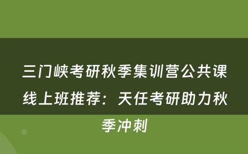 三门峡考研秋季集训营公共课线上班推荐：天任考研助力秋季冲刺