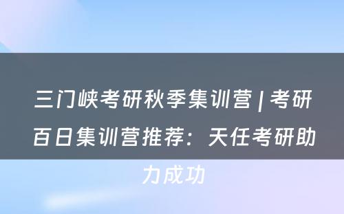 三门峡考研秋季集训营 | 考研百日集训营推荐：天任考研助力成功