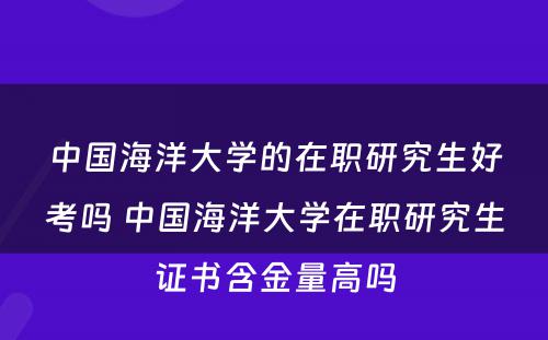 中国海洋大学的在职研究生好考吗 中国海洋大学在职研究生证书含金量高吗