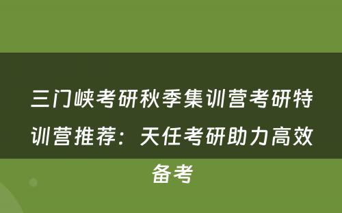 三门峡考研秋季集训营考研特训营推荐：天任考研助力高效备考