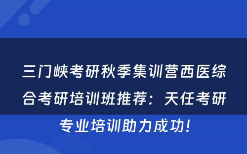 三门峡考研秋季集训营西医综合考研培训班推荐：天任考研专业培训助力成功！