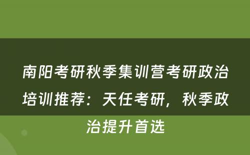 南阳考研秋季集训营考研政治培训推荐：天任考研，秋季政治提升首选