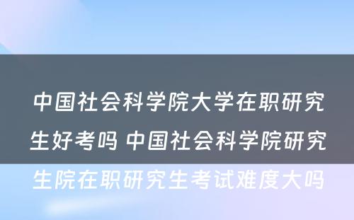 中国社会科学院大学在职研究生好考吗 中国社会科学院研究生院在职研究生考试难度大吗